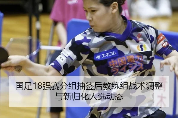 国足18强赛分组抽签后教练组战术调整与新归化人选动态