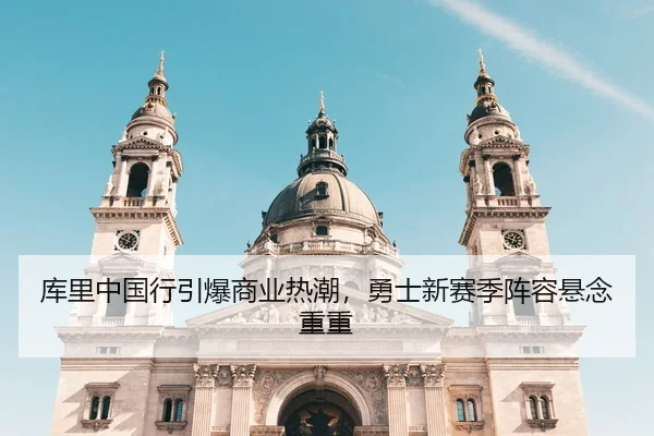 库里中国行引爆商业热潮，勇士新赛季阵容悬念重重
