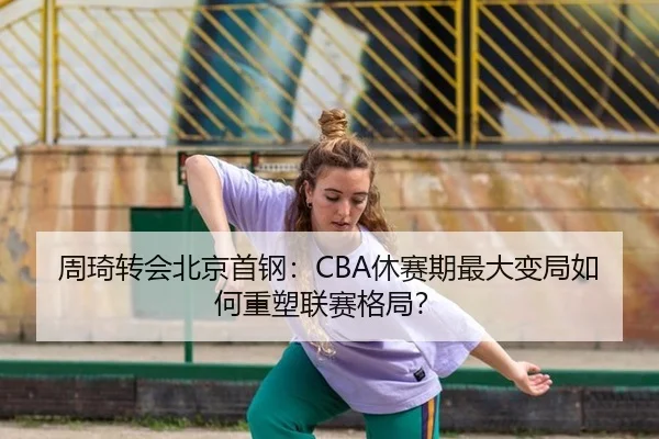 周琦转会北京首钢：CBA休赛期最大变局如何重塑联赛格局？