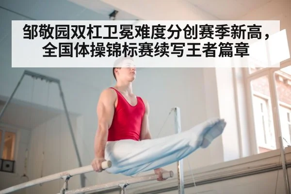 邹敬园双杠卫冕难度分创赛季新高，全国体操锦标赛续写王者篇章