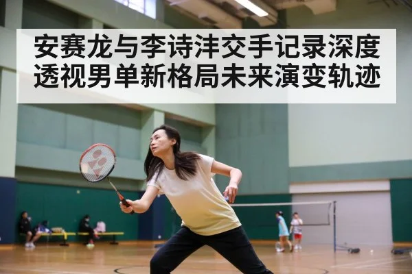 安赛龙与李诗沣交手记录深度透视男单新格局未来演变轨迹