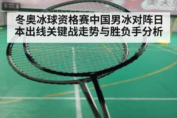 冬奥冰球资格赛中国男冰对阵日本出线关键战走势与胜负手分析