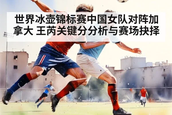 世界冰壶锦标赛中国女队对阵加拿大 王芮关键分分析与赛场抉择